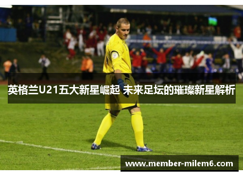 英格兰U21五大新星崛起 未来足坛的璀璨新星解析