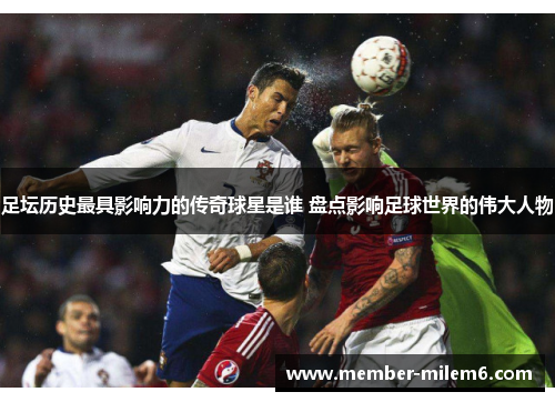 足坛历史最具影响力的传奇球星是谁 盘点影响足球世界的伟大人物